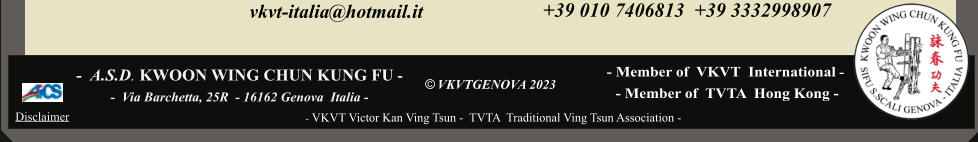 - Member of  VKVT  International -    vkvt-italia@hotmail.it      - Member of  TVTA  Hong Kong -    © VKVTGENOVA 2023     - VKVT Victor Kan Ving Tsun -  TVTA  Traditional Ving Tsun Association -  -  A.S.D. KWOON WING CHUN KUNG FU -    -  Via Barchetta, 25R  - 16162 Genova  Italia -     Disclaimer +39 010 7406813  +39 3332998907